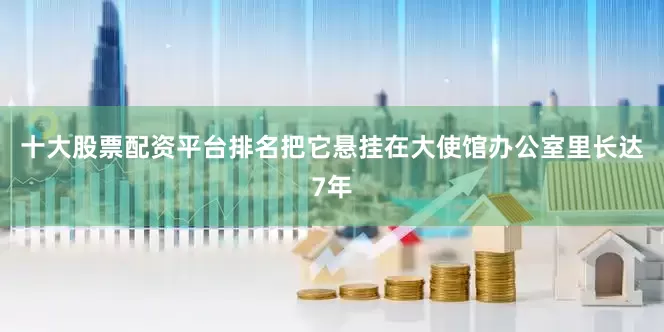 十大股票配资平台排名把它悬挂在大使馆办公室里长达7年