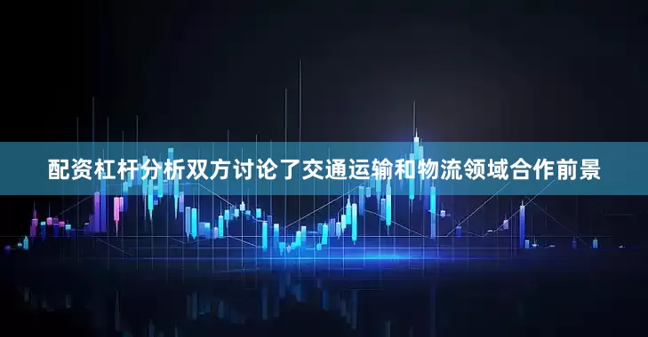 配资杠杆分析双方讨论了交通运输和物流领域合作前景