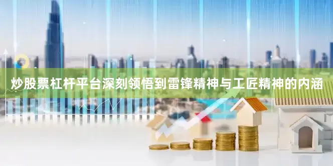 炒股票杠杆平台深刻领悟到雷锋精神与工匠精神的内涵
