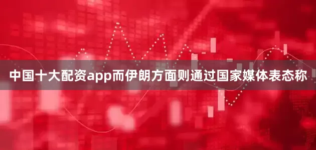 中国十大配资app而伊朗方面则通过国家媒体表态称