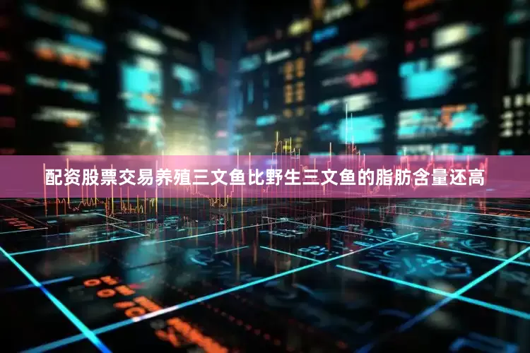 配资股票交易养殖三文鱼比野生三文鱼的脂肪含量还高