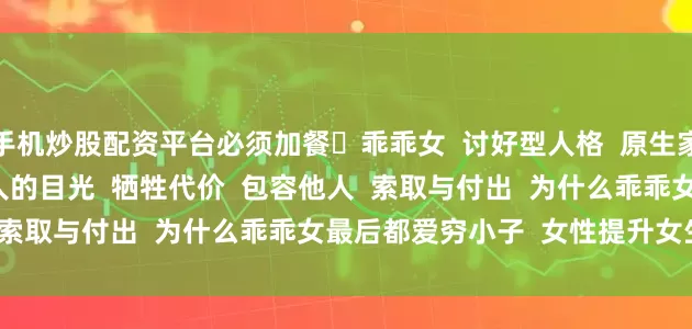 手机炒股配资平台必须加餐 乖乖女 讨好型人格 原生家庭 不自信 在意别人的目光 牺牲代价 包容他人 索取与付出 为什么乖乖女最后都爱穷小子 女性提升女生必看