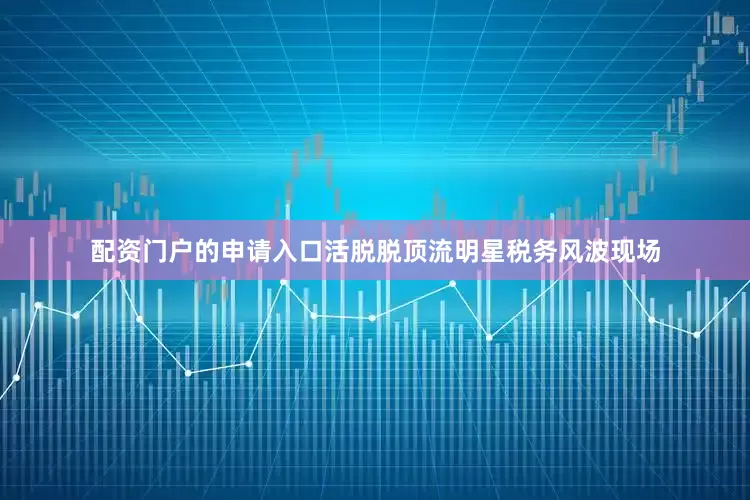 配资门户的申请入口活脱脱顶流明星税务风波现场