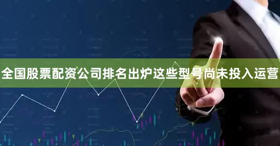 全国股票配资公司排名出炉这些型号尚未投入运营