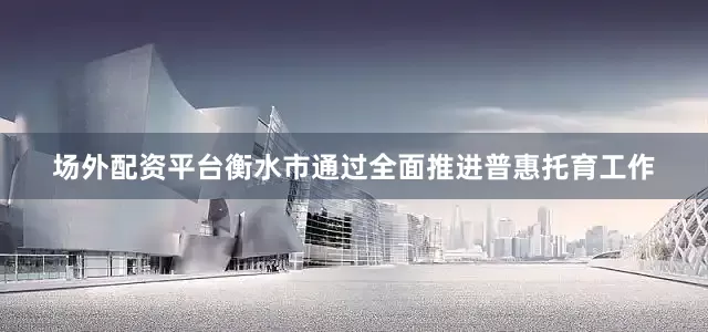 场外配资平台衡水市通过全面推进普惠托育工作