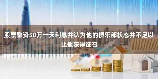股票融资50万一天利息并认为他的俱乐部状态并不足以让他获得征召