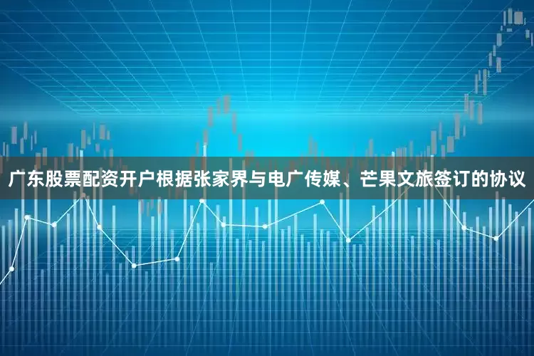 广东股票配资开户根据张家界与电广传媒、芒果文旅签订的协议